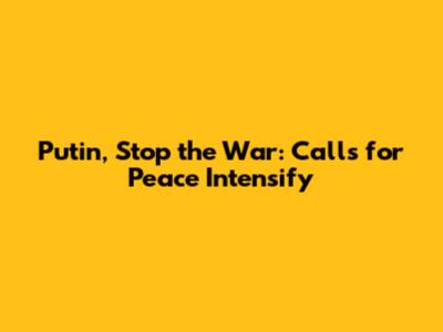 Putin, Stop the War: Calls for Peace Intensify