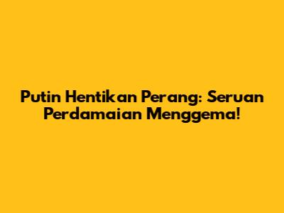 Putin Hentikan Perang: Seruan Perdamaian Menggema!