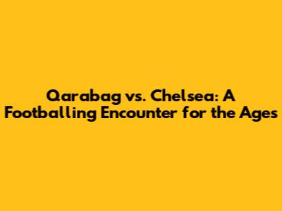 Qarabag vs. Chelsea: A Footballing Encounter for the Ages