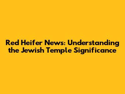 Red Heifer News: Understanding the Jewish Temple Significance
