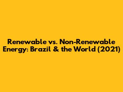Renewable vs. Non-Renewable Energy: Brazil & the World (2021)
