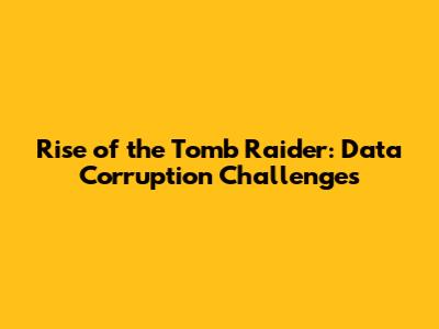 Rise of the Tomb Raider: Data Corruption Challenges