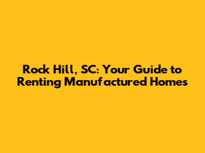 Rock Hill, SC: Your Guide to Renting Manufactured Homes