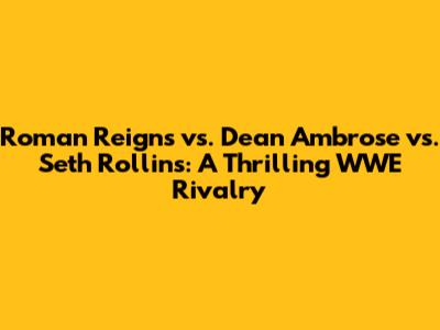 Roman Reigns vs. Dean Ambrose vs. Seth Rollins: A Thrilling WWE Rivalry
