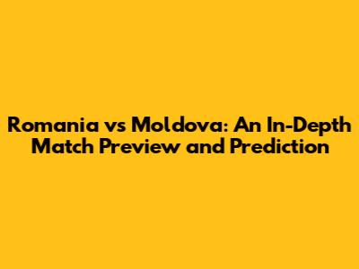 Romania vs Moldova: An In-Depth Match Preview and Prediction