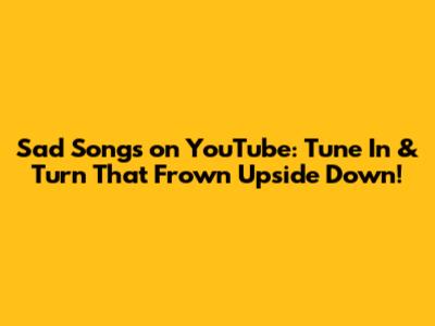 Sad Songs on YouTube: Tune In & Turn That Frown Upside Down!