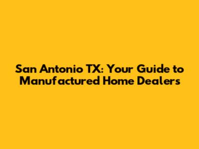 San Antonio TX: Your Guide to Manufactured Home Dealers