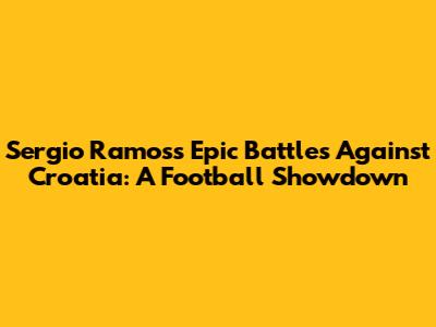 Sergio Ramos's Epic Battles Against Croatia: A Football Showdown
