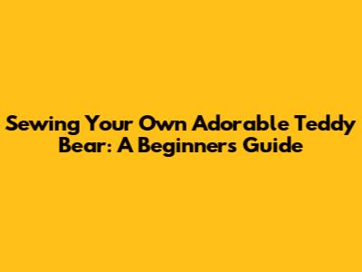 Sewing Your Own Adorable Teddy Bear: A Beginner's Guide
