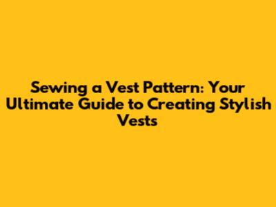 Sewing a Vest Pattern: Your Ultimate Guide to Creating Stylish Vests
