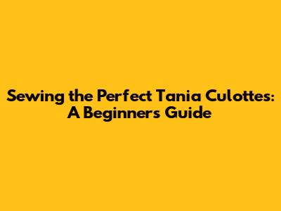 Sewing the Perfect Tania Culottes: A Beginner's Guide