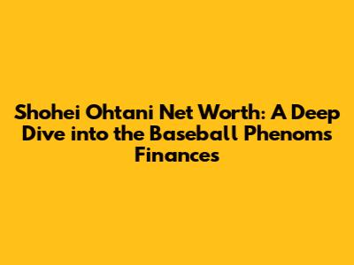 Shohei Ohtani Net Worth: A Deep Dive into the Baseball Phenom's Finances