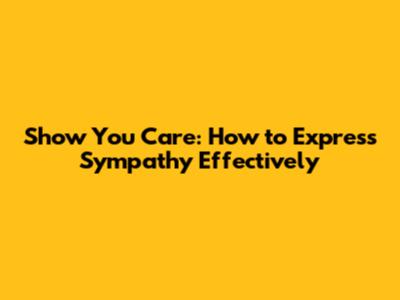 Show You Care: How to Express Sympathy Effectively