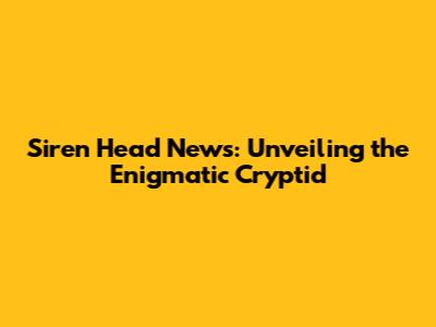 Siren Head News: Unveiling the Enigmatic Cryptid