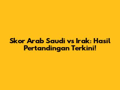 Skor Arab Saudi vs Irak: Hasil Pertandingan Terkini!
