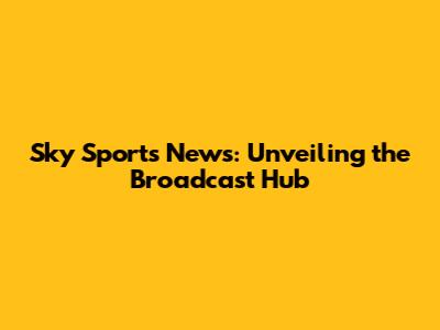 Sky Sports News: Unveiling the Broadcast Hub