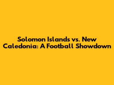 Solomon Islands vs. New Caledonia: A Football Showdown