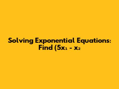 Solving Exponential Equations: Find (5x₁ - x₂)² + 10 Solving Exponential Equations: Find (5x₁ - x₂)² + 10