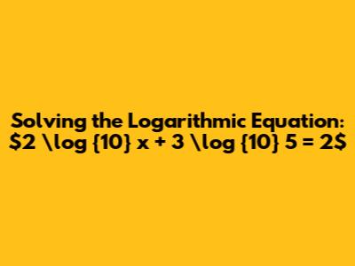 Solving the Logarithmic Equation: $2 \log_{10} x + 3 \log_{10} 5 = 2$