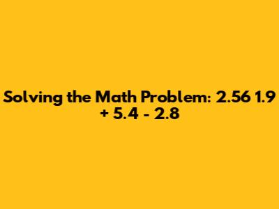 Solving the Math Problem: 2.56 * 1.9 + 5.4 - 2.8