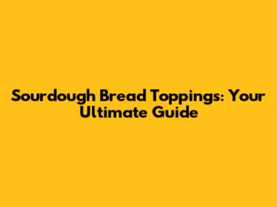 Sourdough Bread Toppings: Your Ultimate Guide