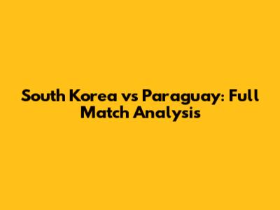 South Korea vs Paraguay: Full Match Analysis