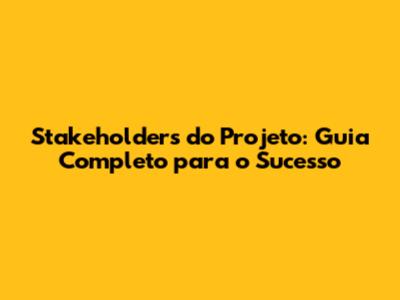 Stakeholders do Projeto: Guia Completo para o Sucesso