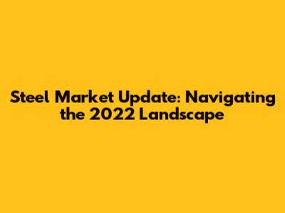 Steel Market Update: Navigating the 2022 Landscape