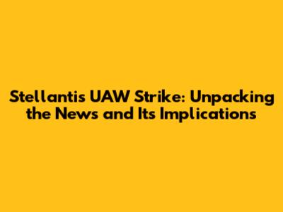 Stellantis UAW Strike: Unpacking the News and Its Implications