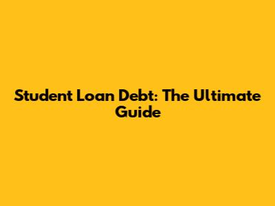 Student Loan Debt: The Ultimate Guide
