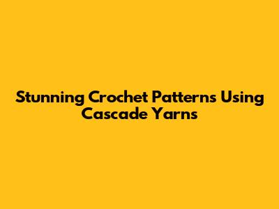 Stunning Crochet Patterns Using Cascade Yarns