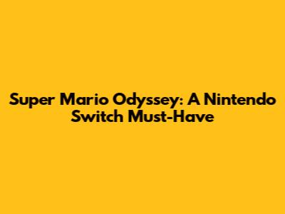 Super Mario Odyssey: A Nintendo Switch Must-Have