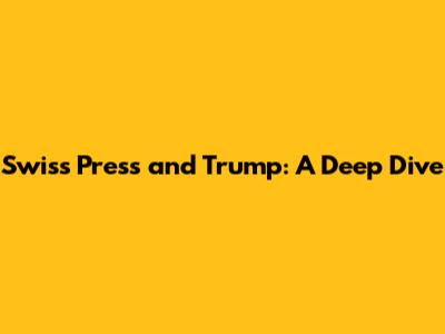 Swiss Press and Trump: A Deep Dive