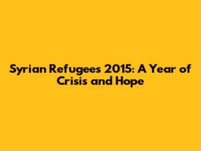 Syrian Refugees 2015: A Year of Crisis and Hope
