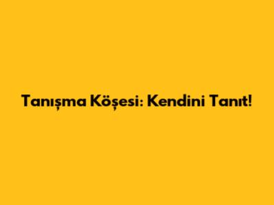Tanışma Köşesi: Kendini Tanıt!
