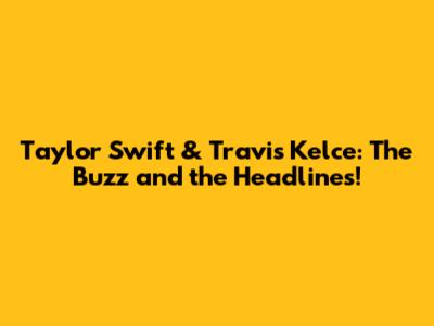 Taylor Swift & Travis Kelce: The Buzz and the Headlines!