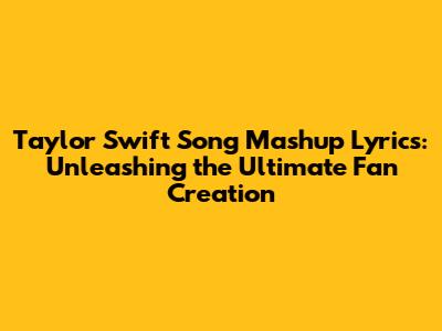 Taylor Swift Song Mashup Lyrics: Unleashing the Ultimate Fan Creation