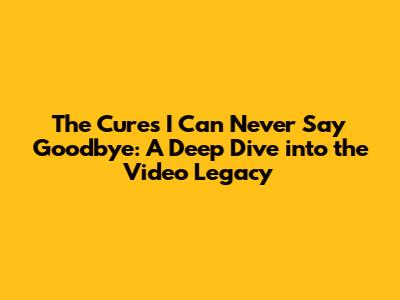 The Cure's 'I Can Never Say Goodbye': A Deep Dive into the Video Legacy