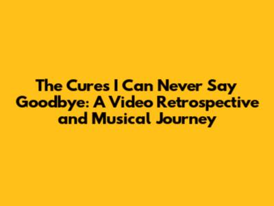 The Cure's 'I Can Never Say Goodbye': A Video Retrospective and Musical Journey