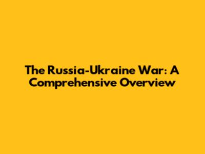 The Russia-Ukraine War: A Comprehensive Overview