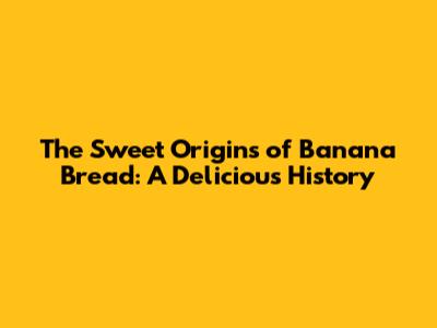 The Sweet Origins of Banana Bread: A Delicious History