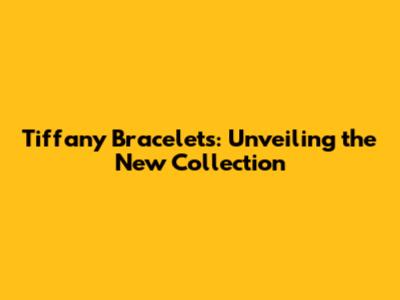 Tiffany Bracelets: Unveiling the New Collection