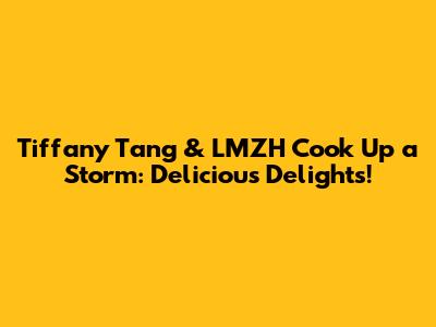Tiffany Tang & LMZH Cook Up a Storm: Delicious Delights!
