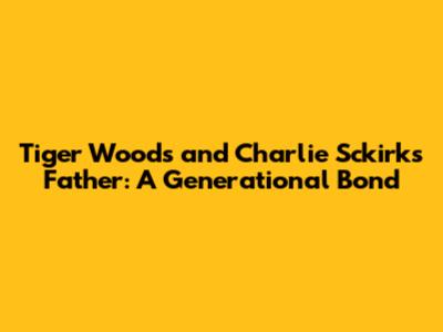 Tiger Woods and Charlie Sckirk's Father: A Generational Bond