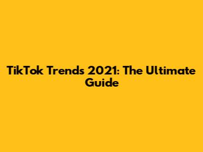 TikTok Trends 2021: The Ultimate Guide