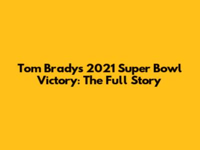 Tom Brady's 2021 Super Bowl Victory: The Full Story