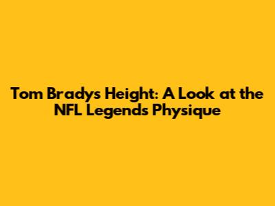 Tom Brady's Height: A Look at the NFL Legend's Physique