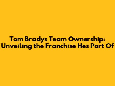 Tom Brady's Team Ownership: Unveiling the Franchise He's Part Of