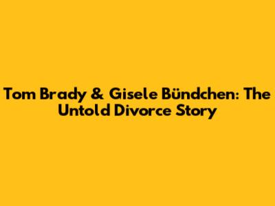 Tom Brady & Gisele Bündchen: The Untold Divorce Story