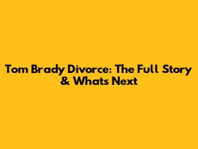 Tom Brady Divorce: The Full Story & What's Next